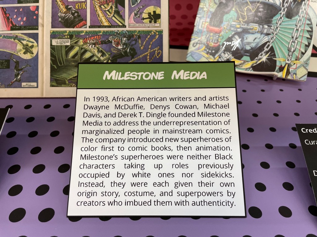 "Milestone Media" in Milestones: Superhero Comics by Black Writers, Artists, and Editors

In 1993, African American writers and artists Dwayne McDuffie, Denys Cowan, Michael Davis, and Derek T. Dingle founded Milestone Media to address the underrepresentation of marginalized people in mainstream comics. The company introduced new superheroes of color first to comic books, then animation. Milestone’s superheroes were neither Black characters taking up roles previously occupied by white ones nor sidekicks. They were each given their own origin story, costume, and superpowers by creators who imbued them with authenticity.