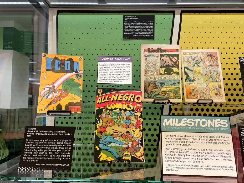 Icon #31, All-Negro Comics #1, and "Lion Man" in Milestones: Superhero Comics by Black Writers, Artists, and Editors

Icon #31
Dwayne McDuffie (writer), Mark Bright, Romeo Tanghal, and Jason Scott Jones (artists)
1995

In their continuing adventures, Icon (Augustus Freeman IV) and his sidekick Rocket (Raquel Ervin) travel to a more advanced planet. On their way, Rocket observes that the jobs there are all “about telling other people what you know. Or learning new stuff to tell.” Icon responds, “Correct. And most of us agree that these are the noblest endeavors a sentient being can turn his attention to.”

All-Negro Comics #1
Orrin C. Evans (editor)
1947

Like many comic books published at the time, All-Negro Comics #1 was an anthology, including several genre stories. Unlike those other comics, this issue exclusively featured the work of Black artists. It includes the first and only appearance of the first African American superhero: Lion Man. The “American-born, college educated” scientist-superhero based in Africa predates Marvel’s Black Panther and DC’s Green Lantern John Stewart.