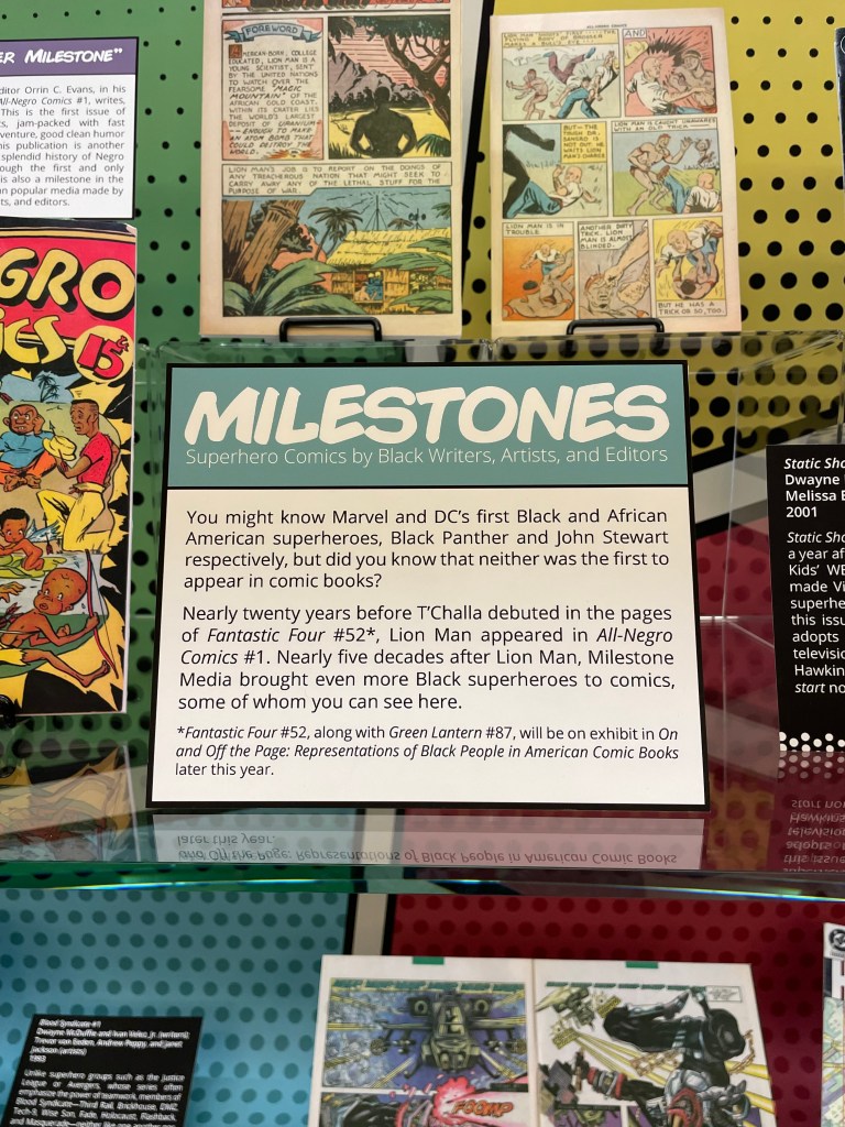"Milestones: Superhero Comics by Black Writers, Artists, and Editors" in Milestones: Superhero Comics by Black Writers, Artists, and Editors

You might know Marvel and DC’s first Black and African American superheroes, Black Panther and John Stewart respectively, but did you know that neither was the first to appear in comic books? 

Nearly twenty years before T’Challa debuted in the pages of Fantastic Four #52 (which, along with Green Lantern #87, will be on display in “On and Off the Page: Representations of Black People in American Comic Books” later this year), Lion Man appeared in All-Negro Comics #1. Nearly five decades after Lion Man, Milestone Media brought even more Black superheroes to comics, some of whom you can see here.